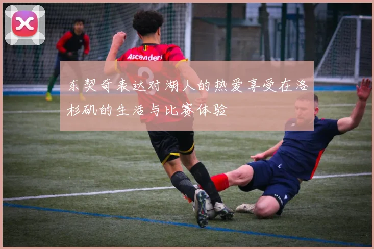 东契奇表达对湖人的热爱享受在洛杉矶的生活与比赛体验