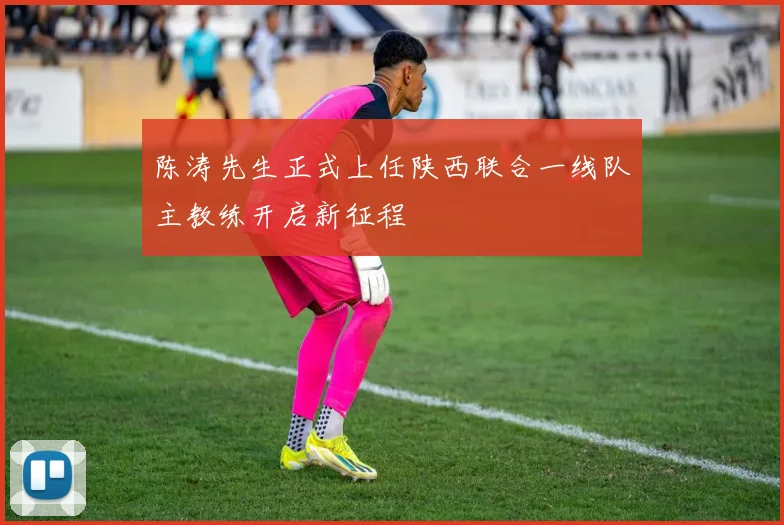 陈涛先生正式上任陕西联合一线队主教练开启新征程
