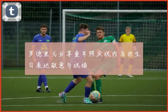 罗德里戈分享童年照庆祝内马尔生日表达敬意与祝福