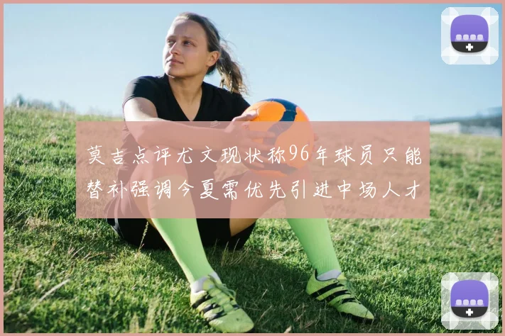 莫吉点评尤文现状称96年球员只能替补强调今夏需优先引进中场人才