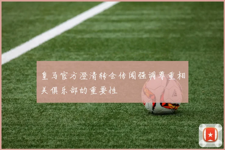 皇马官方澄清转会传闻强调尊重相关俱乐部的重要性