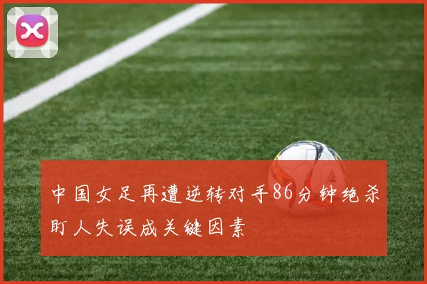 中国女足再遭逆转对手86分钟绝杀盯人失误成关键因素