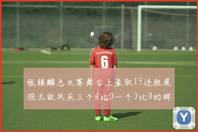 张镇麟总决赛舞台上豪取15连胜展现无敌风采三个4比0一个3比0的辉煌战绩