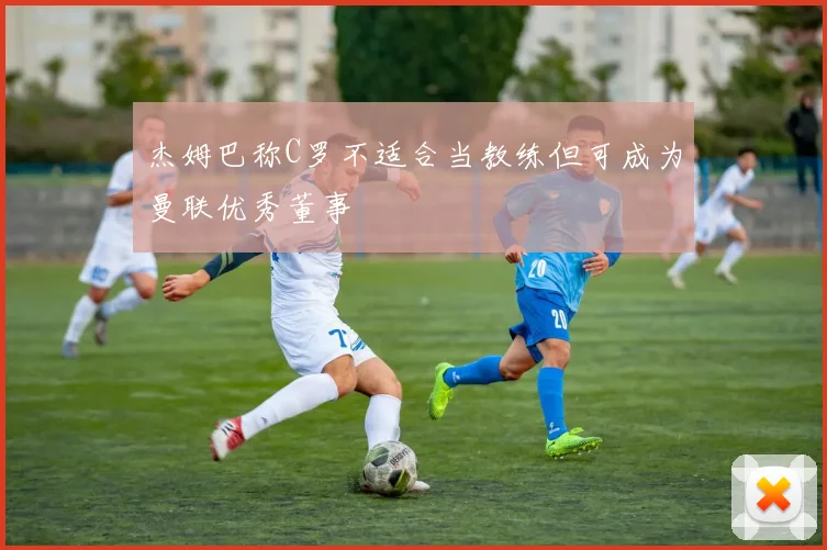 杰姆巴称C罗不适合当教练但可成为曼联优秀董事