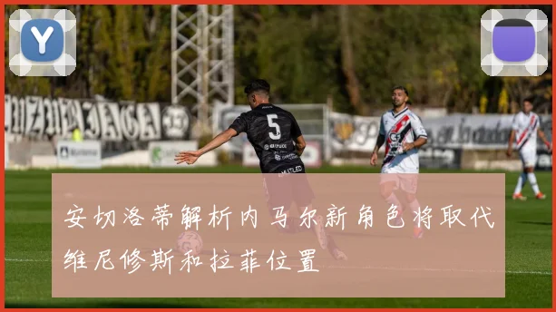 安切洛蒂解析内马尔新角色将取代维尼修斯和拉菲位置